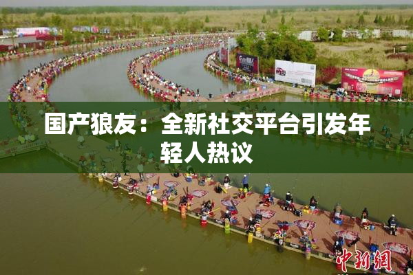 国产狼友：全新社交平台引发年轻人热议