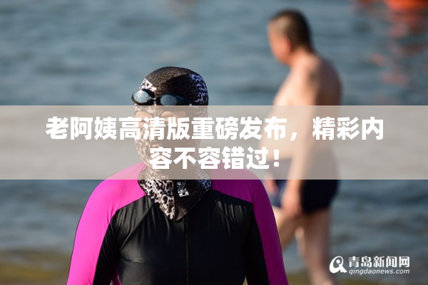 老阿姨高清版重磅发布，精彩内容不容错过！