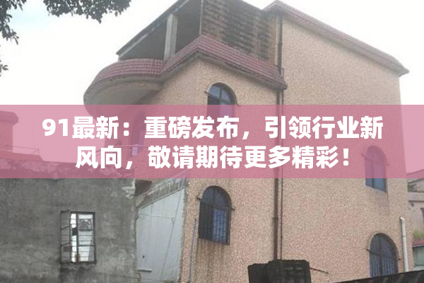 91最新：重磅发布，引领行业新风向，敬请期待更多精彩！