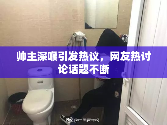帅主深喉引发热议，网友热讨论话题不断