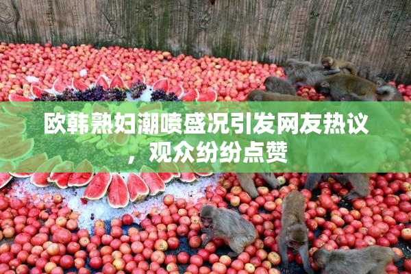 欧韩熟妇潮喷盛况引发网友热议，观众纷纷点赞