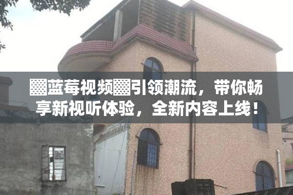 ▓蓝莓视频▓引领潮流，带你畅享新视听体验，全新内容上线！