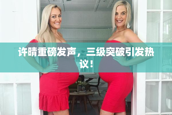 许晴重磅发声，三级突破引发热议！