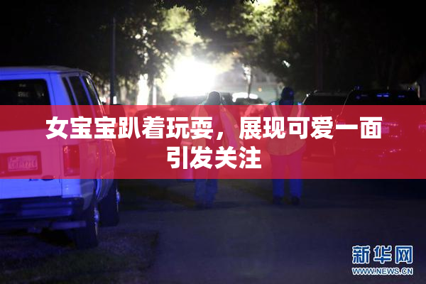 女宝宝趴着玩耍，展现可爱一面引发关注