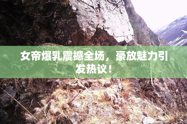 女帝爆乳震撼全场，豪放魅力引发热议！