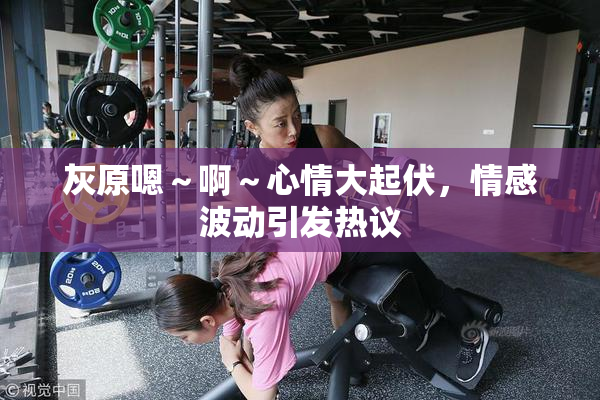 灰原嗯～啊～心情大起伏，情感波动引发热议