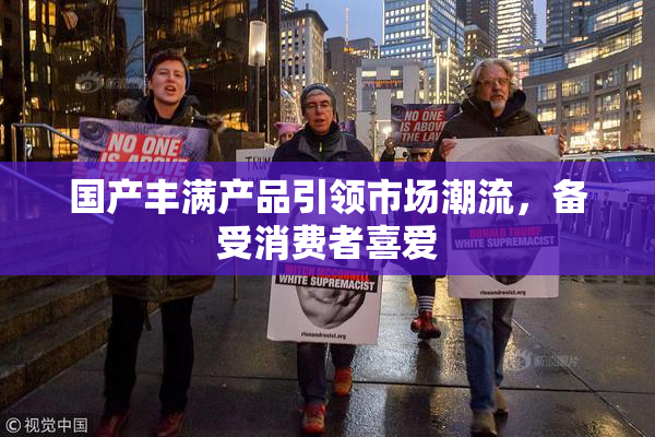 国产丰满产品引领市场潮流，备受消费者喜爱