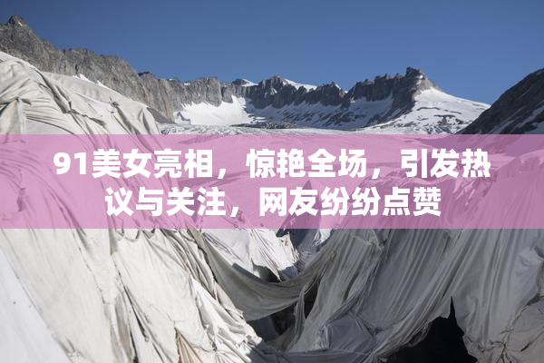 91美女亮相，惊艳全场，引发热议与关注，网友纷纷点赞