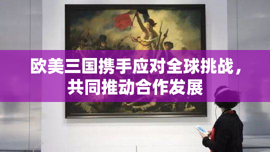欧美三国携手应对全球挑战，共同推动合作发展