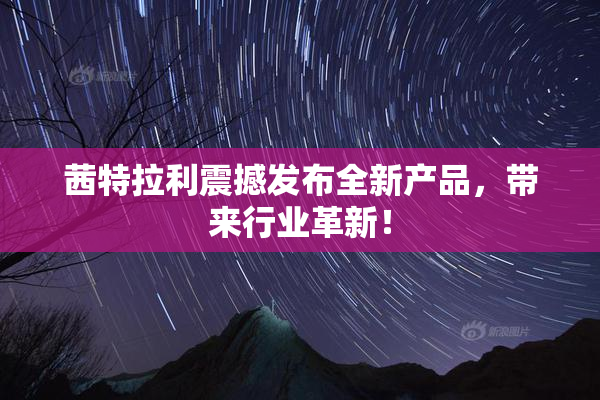 茜特拉利震撼发布全新产品，带来行业革新！