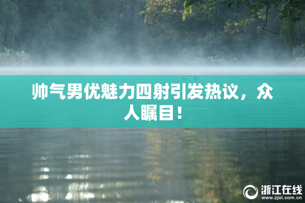 帅气男优魅力四射引发热议，众人瞩目！
