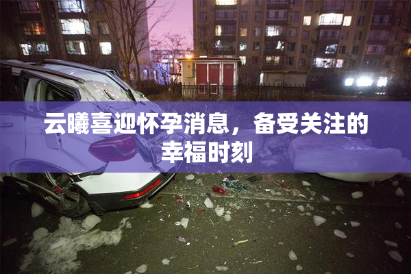 云曦喜迎怀孕消息，备受关注的幸福时刻