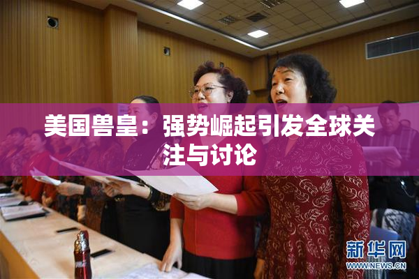 美国兽皇：强势崛起引发全球关注与讨论