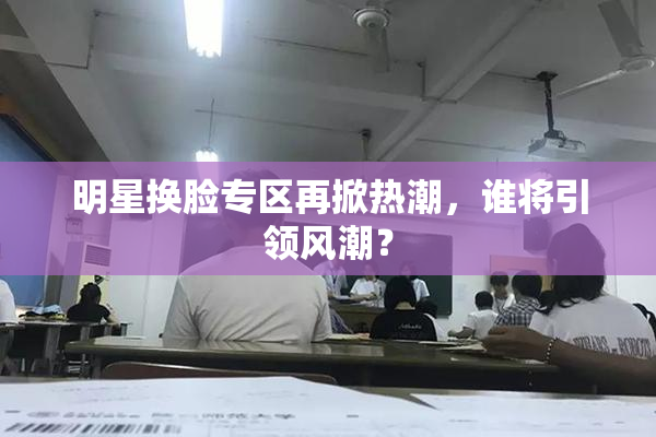 明星换脸专区再掀热潮，谁将引领风潮？