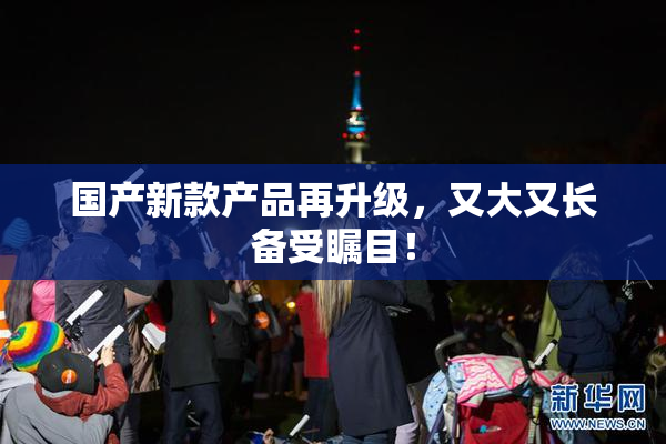 国产新款产品再升级，又大又长备受瞩目！