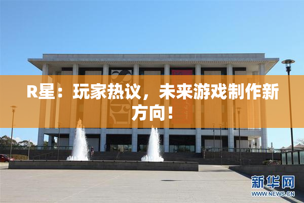 R星：玩家热议，未来游戏制作新方向！