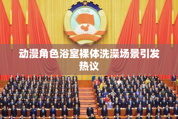 动漫角色浴室裸体洗澡场景引发热议