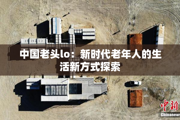 中国老头lo：新时代老年人的生活新方式探索