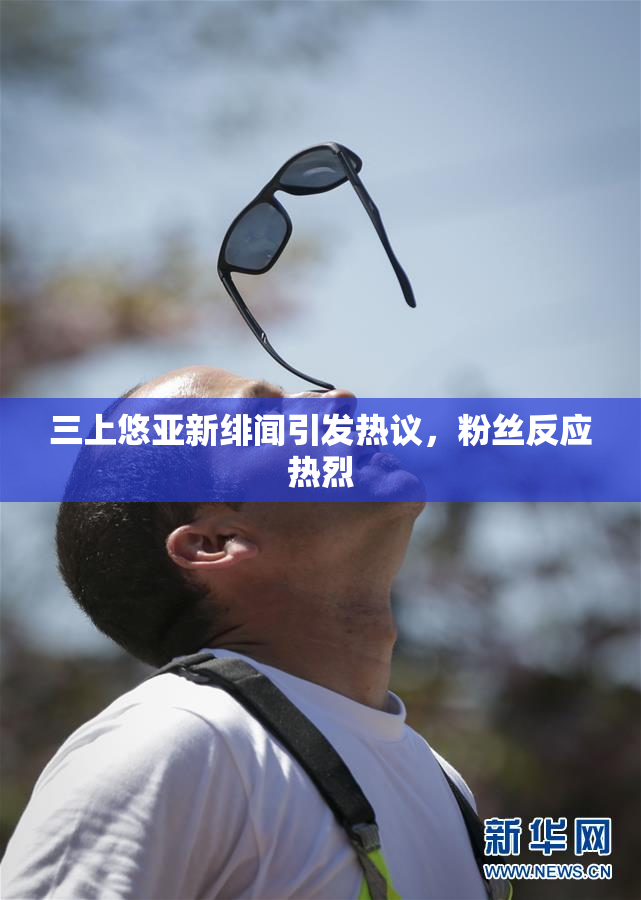 三上悠亚新绯闻引发热议，粉丝反应热烈