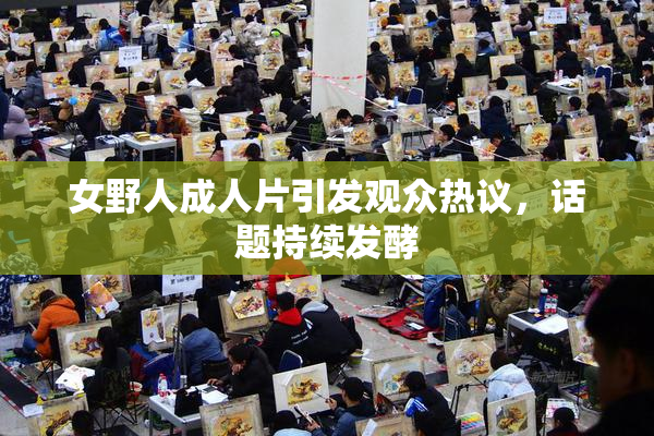 女野人成人片引发观众热议，话题持续发酵