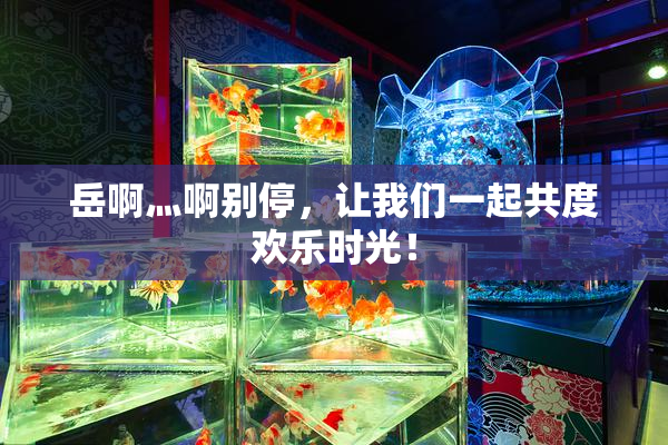 岳啊灬啊别停，让我们一起共度欢乐时光！