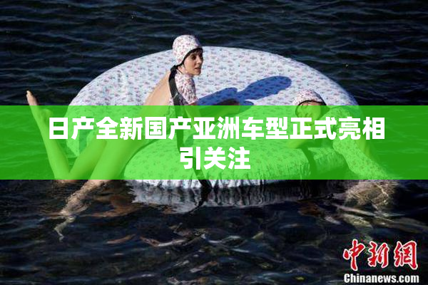 日产全新国产亚洲车型正式亮相引关注