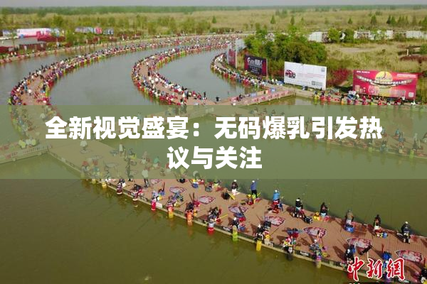 全新视觉盛宴：无码爆乳引发热议与关注