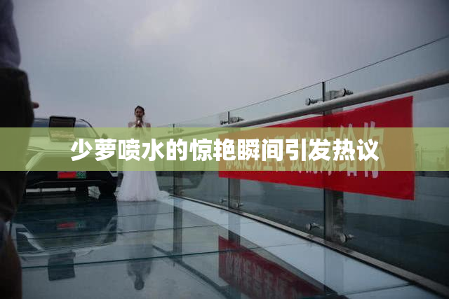 少萝喷水的惊艳瞬间引发热议