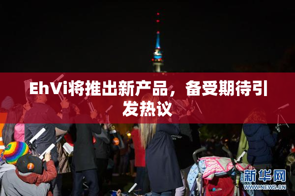 EhVi将推出新产品，备受期待引发热议