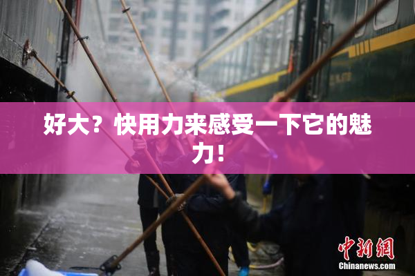 好大？快用力来感受一下它的魅力！