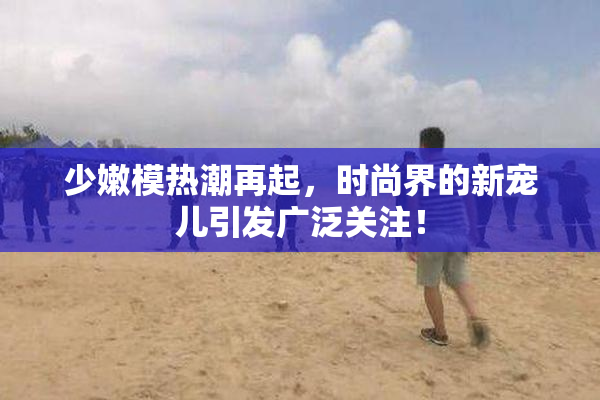 少嫩模热潮再起，时尚界的新宠儿引发广泛关注！