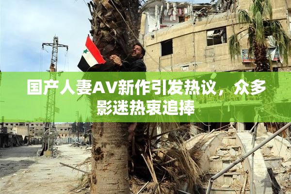 国产人妻AV新作引发热议，众多影迷热衷追捧