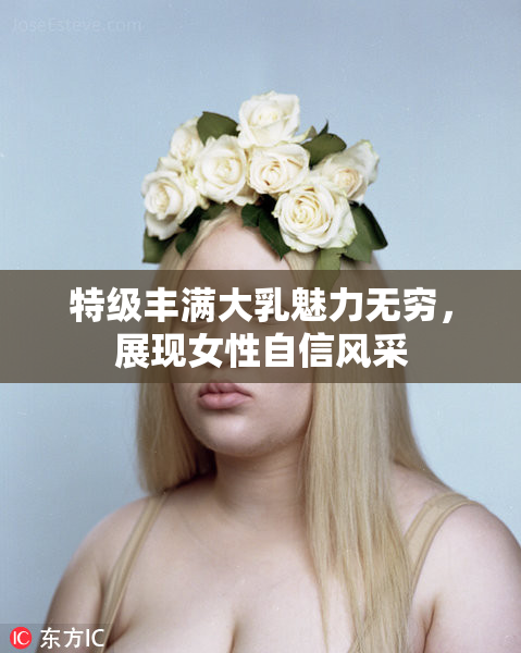特级丰满大乳魅力无穷，展现女性自信风采