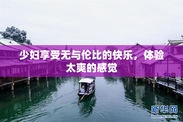 少妇享受无与伦比的快乐，体验太爽的感觉