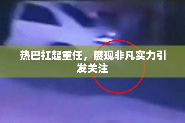 热巴扛起重任，展现非凡实力引发关注