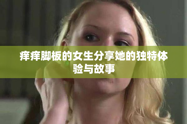 痒痒脚板的女生分享她的独特体验与故事