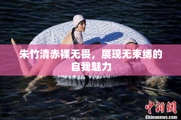 朱竹清赤裸无畏，展现无束缚的自我魅力