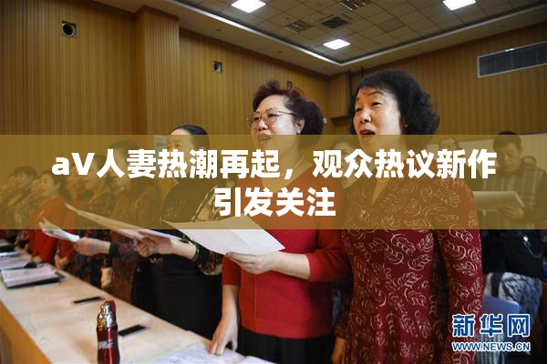 aV人妻热潮再起，观众热议新作引发关注