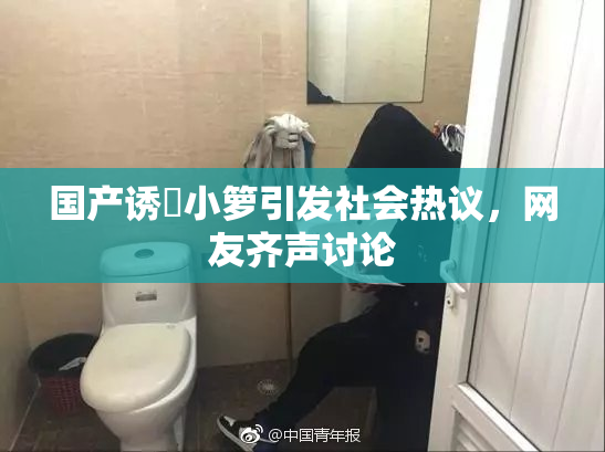 国产诱奷小箩引发社会热议，网友齐声讨论