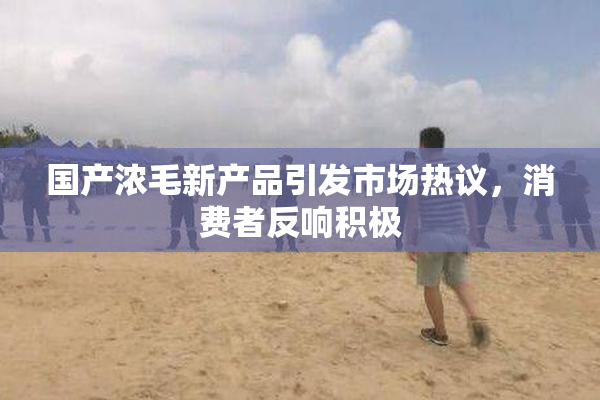国产浓毛新产品引发市场热议，消费者反响积极