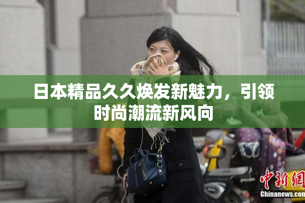 日本精品久久焕发新魅力，引领时尚潮流新风向