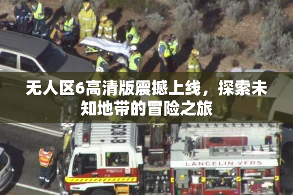 无人区6高清版震撼上线，探索未知地带的冒险之旅