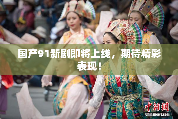 国产91新剧即将上线，期待精彩表现！