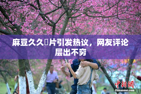 麻豆久久婬片引发热议，网友评论层出不穷