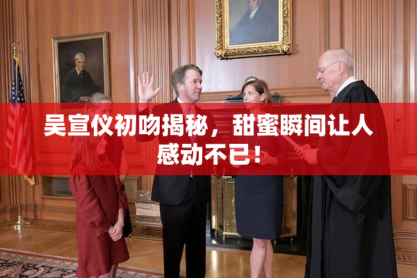 吴宣仪初吻揭秘，甜蜜瞬间让人感动不已！