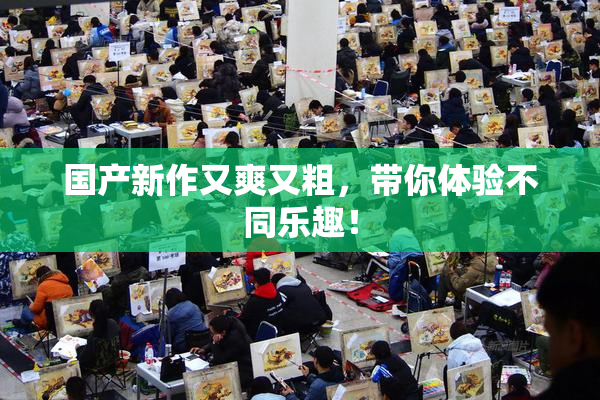 国产新作又爽又粗，带你体验不同乐趣！