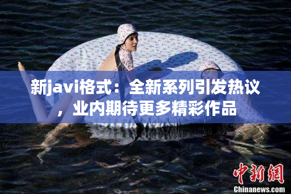 新javi格式：全新系列引发热议，业内期待更多精彩作品