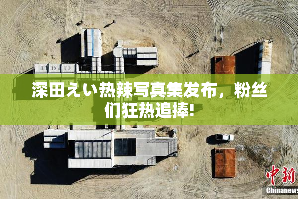 深田えい热辣写真集发布，粉丝们狂热追捧!
