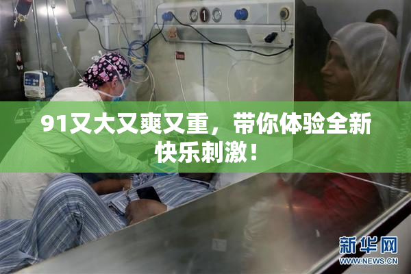 91又大又爽又重，带你体验全新快乐刺激！