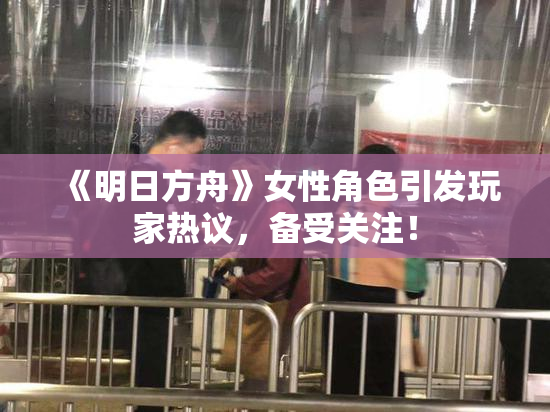 《明日方舟》女性角色引发玩家热议，备受关注！